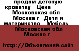 продам детскую кроватку › Цена ­ 3 500 - Московская обл., Москва г. Дети и материнство » Мебель   . Московская обл.,Москва г.